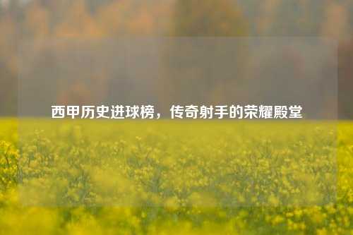 西甲历史进球榜，传奇射手的荣耀殿堂