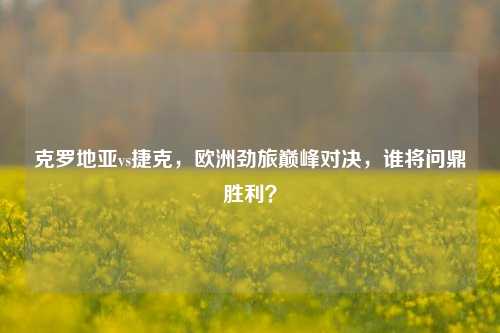 克罗地亚vs捷克，欧洲劲旅巅峰对决，谁将问鼎胜利？