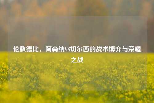 伦敦德比，阿森纳VS切尔西的战术博弈与荣耀之战