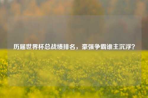 历届世界杯总战绩排名，豪强争霸谁主沉浮？