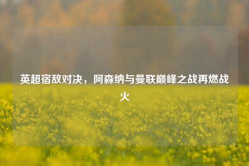 英超宿敌对决，阿森纳与曼联巅峰之战再燃战火