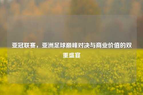 亚冠联赛，亚洲足球巅峰对决与商业价值的双重盛宴