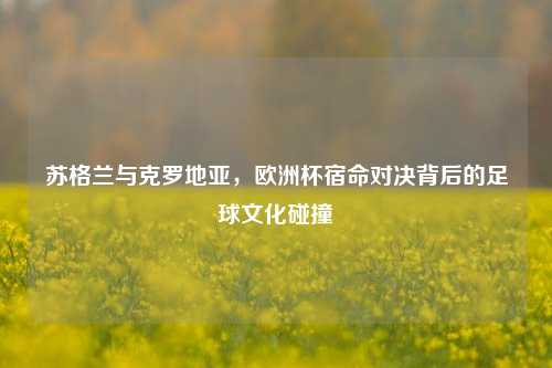 苏格兰与克罗地亚，欧洲杯宿命对决背后的足球文化碰撞