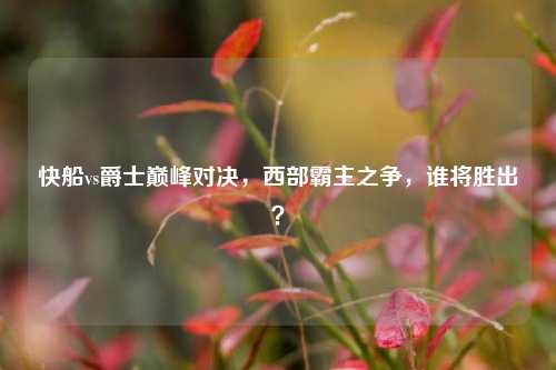 快船vs爵士巅峰对决，西部霸主之争，谁将胜出？